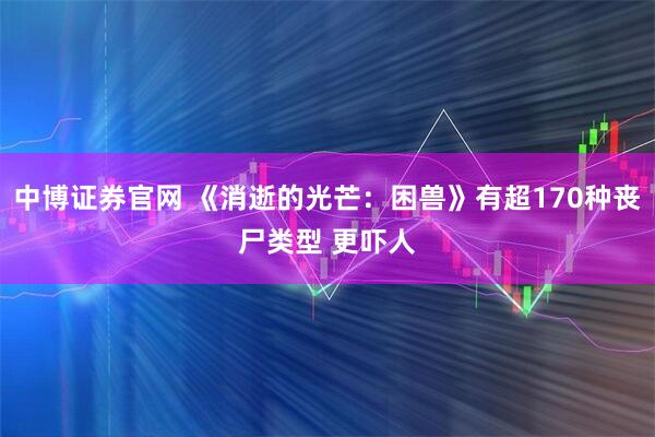 中博证券官网 《消逝的光芒：困兽》有超170种丧尸类型 更吓人