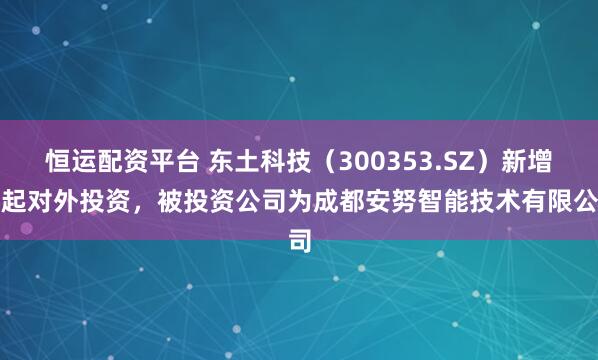 恒运配资平台 东土科技（300353.SZ）新增一起对外投资，被投资公司为成都安努智能技术有限公司