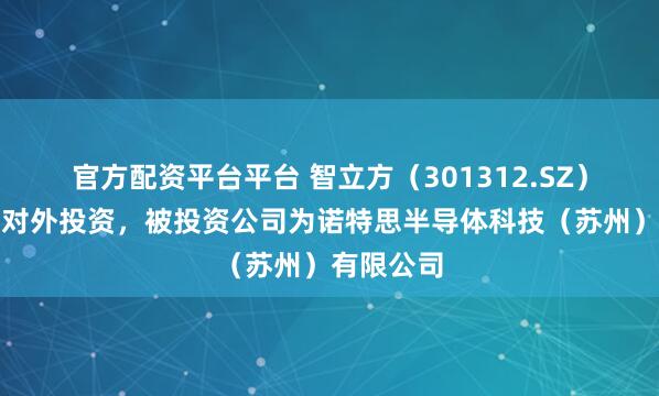 官方配资平台平台 智立方（301312.SZ）新增一起对外投资，被投资公司为诺特思半导体科技（苏州）有限公司