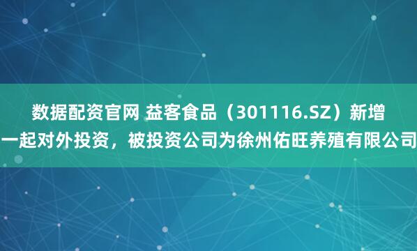 数据配资官网 益客食品（301116.SZ）新增一起对外投资，被投资公司为徐州佑旺养殖有限公司