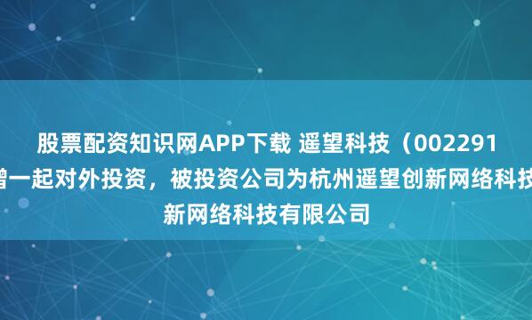 股票配资知识网APP下载 遥望科技（002291.SZ）新增一起对外投资，被投资公司为杭州遥望创新网络科技有限公司