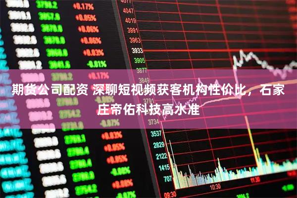 期货公司配资 深聊短视频获客机构性价比，石家庄帝佑科技高水准