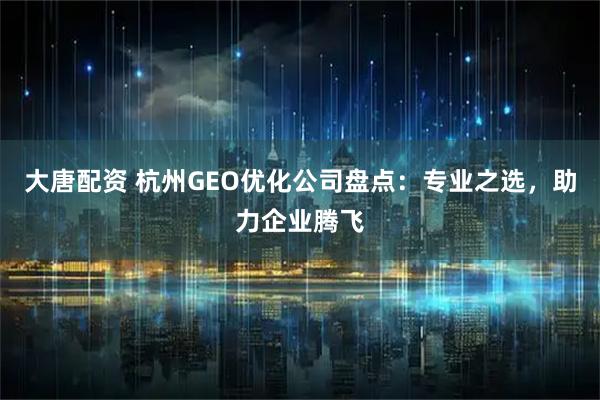 大唐配资 杭州GEO优化公司盘点：专业之选，助力企业腾飞