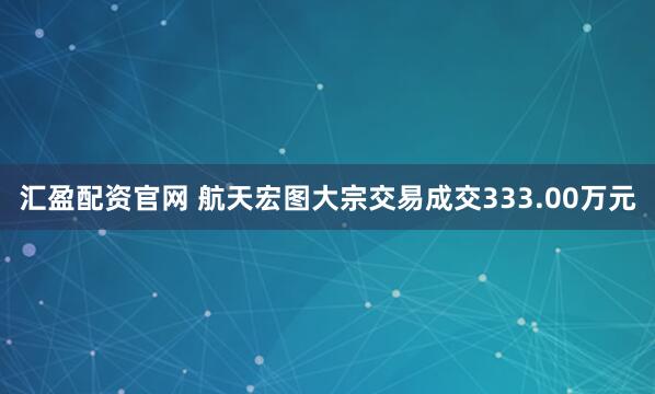 汇盈配资官网 航天宏图大宗交易成交333.00万元