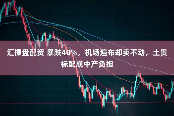 汇操盘配资 暴跌40%，机场遍布却卖不动，土贵标配成中产负担