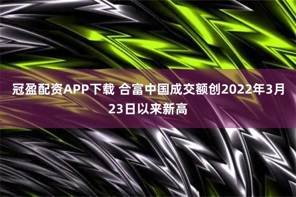 冠盈配资APP下载 合富中国成交额创2022年3月23日以来新高