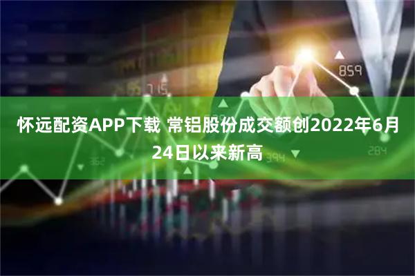 怀远配资APP下载 常铝股份成交额创2022年6月24日以来新高