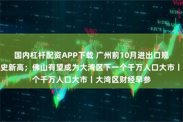 国内杠杆配资APP下载 广州前10月进出口规模破万亿元创历史新高；佛山有望成为大湾区下一个千万人口大市丨大湾区财经早参