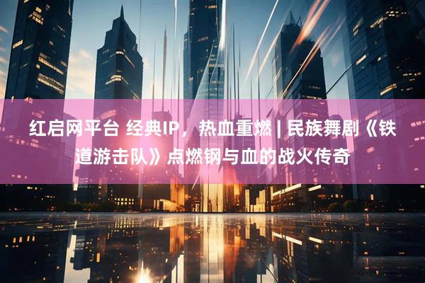 红启网平台 经典IP，热血重燃 | 民族舞剧《铁道游击队》点燃钢与血的战火传奇