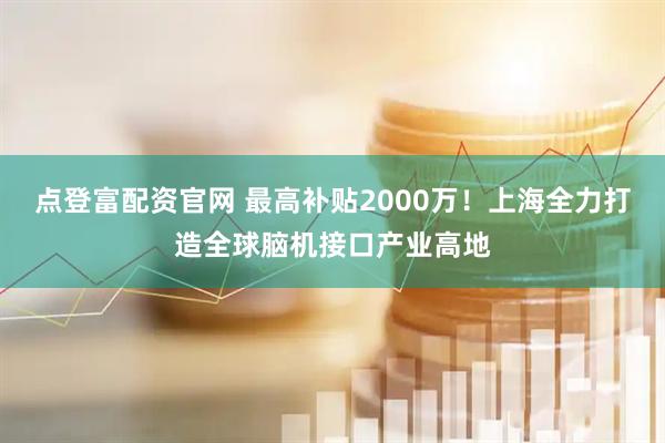 点登富配资官网 最高补贴2000万！上海全力打造全球脑机接口产业高地