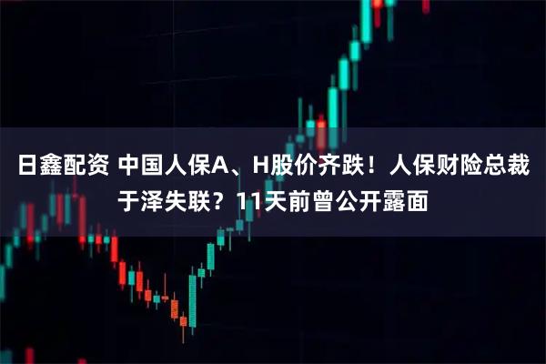 日鑫配资 中国人保A、H股价齐跌！人保财险总裁于泽失联？11天前曾公开露面