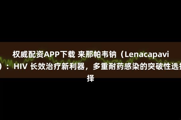 权威配资APP下载 来那帕韦钠（Lenacapavir）：HIV 长效治疗新利器，多重耐药感染的突破性选择