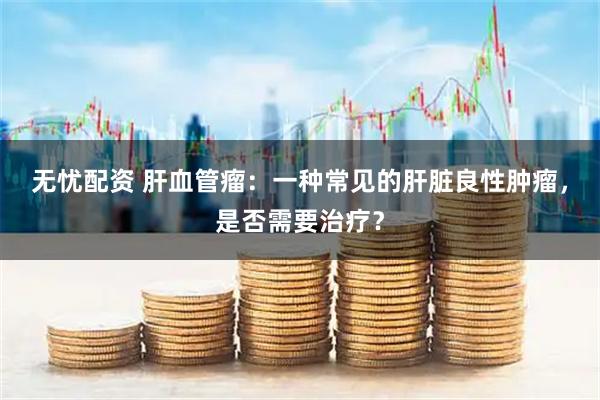 无忧配资 肝血管瘤：一种常见的肝脏良性肿瘤，是否需要治疗？