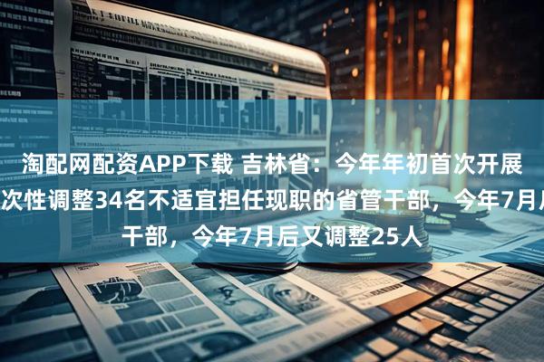 淘配网配资APP下载 吉林省：今年年初首次开展政绩考核，一次性调整34名不适宜担任现职的省管干部，今年7月后又调整25人