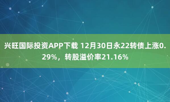 兴旺国际投资APP下载 12月30日永22转债上涨0.29%，转股溢价率21.16%