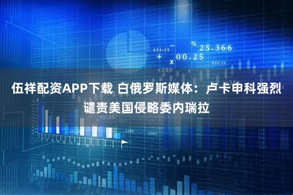 伍祥配资APP下载 白俄罗斯媒体：卢卡申科强烈谴责美国侵略委内瑞拉