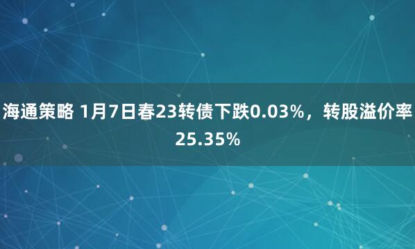 海通策略 1月7日春23转债下跌0.03%，转股溢价率25.35%