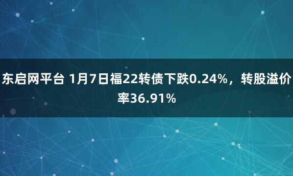 东启网平台 1月7日福22转债下跌0.24%，转股溢价率36.91%