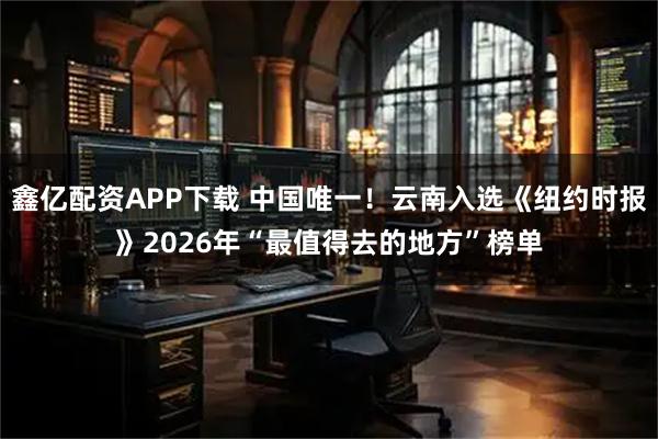 鑫亿配资APP下载 中国唯一！云南入选《纽约时报》2026年“最值得去的地方”榜单