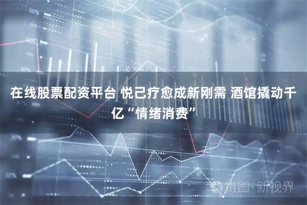 在线股票配资平台 悦己疗愈成新刚需 酒馆撬动千亿“情绪消费”
