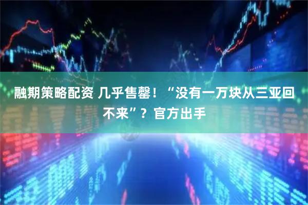 融期策略配资 几乎售罄！“没有一万块从三亚回不来”？官方出手