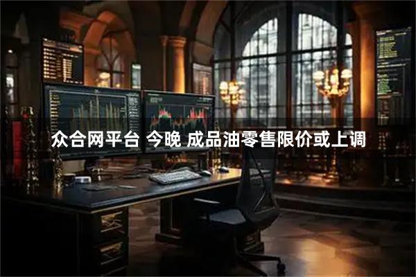 众合网平台 今晚 成品油零售限价或上调