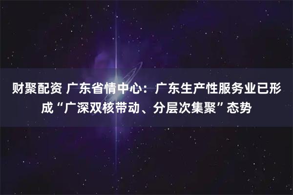 财聚配资 广东省情中心：广东生产性服务业已形成“广深双核带动、分层次集聚”态势