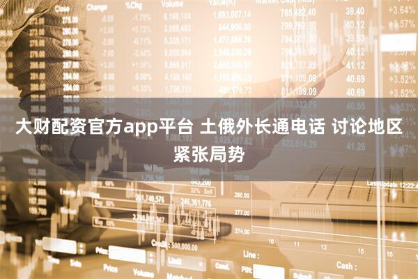 大财配资官方app平台 土俄外长通电话 讨论地区紧张局势