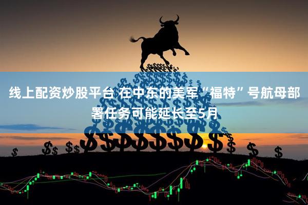 线上配资炒股平台 在中东的美军“福特”号航母部署任务可能延长至5月