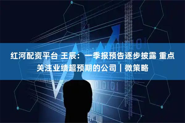 红河配资平台 王辰：一季报预告逐步披露 重点关注业绩超预期的公司｜微策略