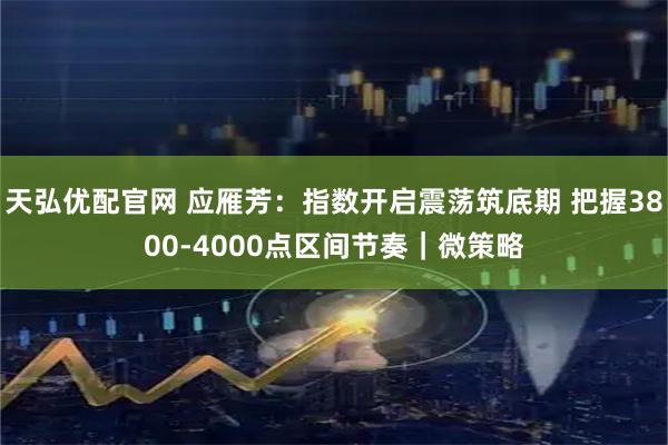 天弘优配官网 应雁芳：指数开启震荡筑底期 把握3800-4000点区间节奏｜微策略