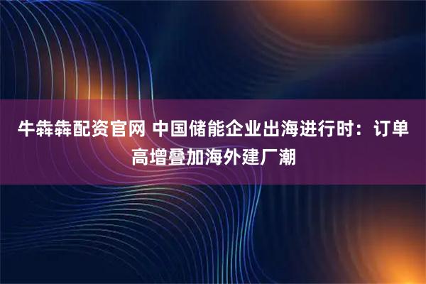 牛犇犇配资官网 中国储能企业出海进行时：订单高增叠加海外建厂潮