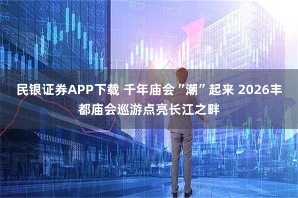 民银证券APP下载 千年庙会“潮”起来 2026丰都庙会巡游点亮长江之畔
