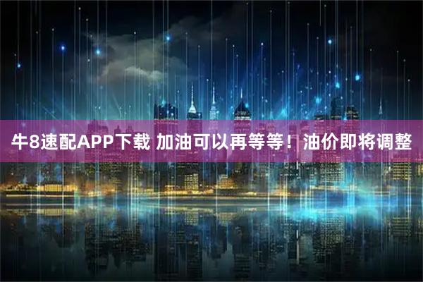 牛8速配APP下载 加油可以再等等！油价即将调整