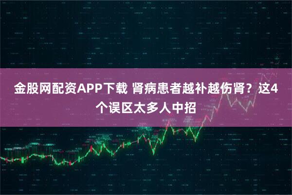 金股网配资APP下载 肾病患者越补越伤肾？这4个误区太多人中招